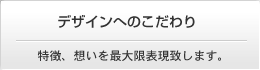 デザインへのこだわり　特徴、想いを最大限表現致します。