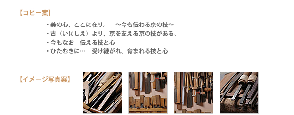 【コピー案】・美の心、ここに在り。〜今も伝わる京の技〜・古（いにしえ）より、京を支える京の技がある。・今もなお　伝える技と心・ひたむきに…受け継がれ、育まれる技と心【イメージ写真案】